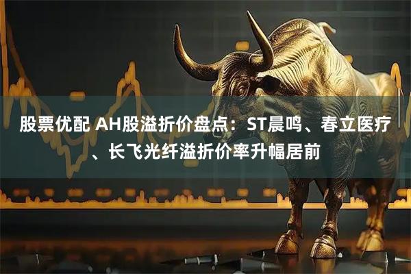 股票优配 AH股溢折价盘点：ST晨鸣、春立医疗、长飞光纤溢折价率升幅居前