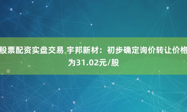 股票配资实盘交易 宇邦新材：初步确定询价转让价格为31.02元/股