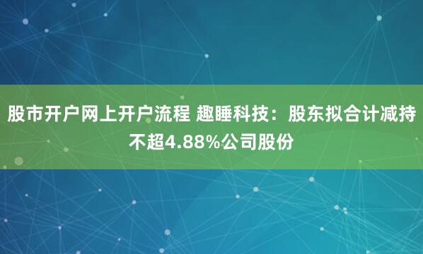 股市开户网上开户流程 趣睡科技：股东拟合计减持不超4.88%公司股份
