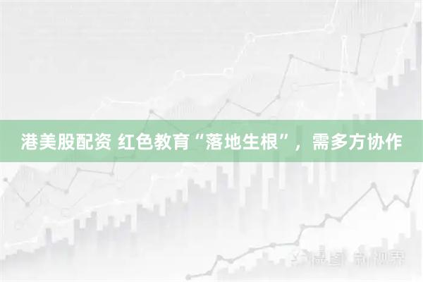 港美股配资 红色教育“落地生根”，需多方协作