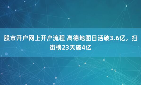 股市开户网上开户流程 高德地图日活破3.6亿，扫街榜23天破4亿